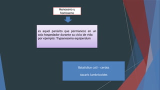 Monoxeno u
homoxeno
es aquel parásito que permanece en un
solo hospedador durante su ciclo de vida
por ejemplo: Trypanosoma equiperdum
Balatidiun coli - cerdos
Ascaris lumbricoides
 