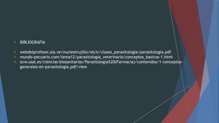  BIBLIOGRAFIA
 webdelprofesor.ula.ve/nucleotrujillo/elciv/clases_parasitologia/parasitologia.pdf
 mundo-pecuario.com/tema12/parasitologia_veterinaria/conceptos_basicos-1.html
 ocw.usal.es/ciencias-biosanitarias/Parasitologia%20(Farmacia)/contenidos/1-conceptos-
generales-en-parasitologia.pdf/view
 