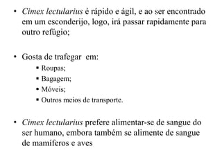 • Cimex lectularius é rápido e ágil, e ao ser encontrado
em um esconderijo, logo, irá passar rapidamente para
outro refúgio;
• Gosta de trafegar em:
 Roupas;
 Bagagem;
 Móveis;
 Outros meios de transporte.
• Cimex lectularius prefere alimentar-se de sangue do
ser humano, embora também se alimente de sangue
de mamíferos e aves
 