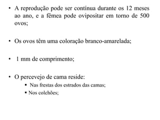 • A reprodução pode ser contínua durante os 12 meses
ao ano, e a fêmea pode ovipositar em torno de 500
ovos;
• Os ovos têm uma coloração branco-amarelada;
• 1 mm de comprimento;
• O percevejo de cama reside:
 Nas frestas dos estrados das camas;
 Nos colchões;
 