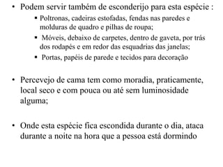 • Podem servir também de esconderijo para esta espécie :
 Poltronas, cadeiras estofadas, fendas nas paredes e
molduras de quadro e pilhas de roupa;
 Móveis, debaixo de carpetes, dentro de gaveta, por trás
dos rodapés e em redor das esquadrias das janelas;
 Portas, papéis de parede e tecidos para decoração
• Percevejo de cama tem como moradia, praticamente,
local seco e com pouca ou até sem luminosidade
alguma;
• Onde esta espécie fica escondida durante o dia, ataca
durante a noite na hora que a pessoa está dormindo
 
