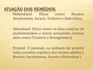 ATUAÇÃO DOS REMÉDIOS
• Mebendazol: Eficaz contra Necator,
Ancylostoma, Ascaris, Trichuris e Enterobius,
• Albendazol: Eficaz contra as duas espécies de
ancilostomídeos e outros nematóides (menos
ativo contra Trichuris e Strongyloides)
• Pirantel: O pamoato ou emboato de pirantel
induz paralisia espástica dos vermes adultos (
Necator, Ancylostoma, Ascaris e Enterobius ).
 