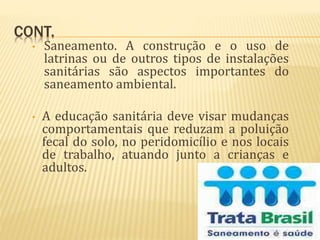 CONT.
• Saneamento. A construção e o uso de
latrinas ou de outros tipos de instalações
sanitárias são aspectos importantes do
saneamento ambiental.
• A educação sanitária deve visar mudanças
comportamentais que reduzam a poluição
fecal do solo, no peridomicílio e nos locais
de trabalho, atuando junto a crianças e
adultos.
 