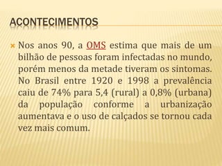 ACONTECIMENTOS
 Nos anos 90, a OMS estima que mais de um
bilhão de pessoas foram infectadas no mundo,
porém menos da metade tiveram os sintomas.
No Brasil entre 1920 e 1998 a prevalência
caiu de 74% para 5,4 (rural) a 0,8% (urbana)
da população conforme a urbanização
aumentava e o uso de calçados se tornou cada
vez mais comum.
 