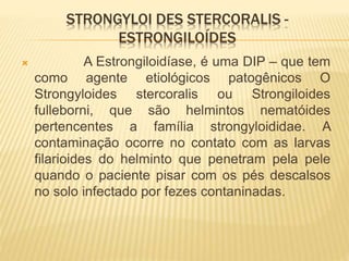 STRONGYLOI DES STERCORALIS -
ESTRONGILOÍDES
 A Estrongiloidíase, é uma DIP – que tem
como agente etiológicos patogênicos O
Strongyloides stercoralis ou Strongiloides
fulleborni, que são helmintos nematóides
pertencentes a família strongyloididae. A
contaminação ocorre no contato com as larvas
filarioides do helminto que penetram pela pele
quando o paciente pisar com os pés descalsos
no solo infectado por fezes contaninadas.
 