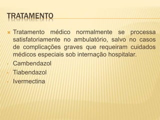 TRATAMENTO
 Tratamento médico normalmente se processa
satisfatoriamente no ambulatório, salvo no casos
de complicações graves que requeiram cuidados
médicos especiais sob internação hospitalar.
• Cambendazol
• Tiabendazol
• Ivermectina
 