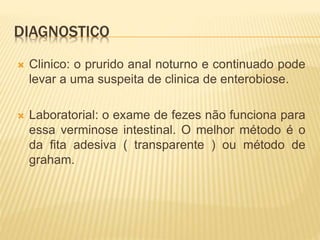 DIAGNOSTICO
 Clinico: o prurido anal noturno e continuado pode
levar a uma suspeita de clinica de enterobiose.
 Laboratorial: o exame de fezes não funciona para
essa verminose intestinal. O melhor método é o
da fita adesiva ( transparente ) ou método de
graham.
 