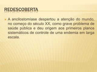 REDESCOBERTA
 A ancilostomíase despertou a atenção do mundo,
no começo do século XX, como grave problema de
saúde pública e deu origem aos primeiros planos
sistemáticos de controle de uma endemia em larga
escala.
 