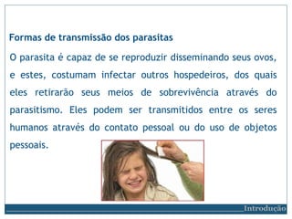 Formas de transmissão dos parasitas
O parasita é capaz de se reproduzir disseminando seus ovos,
e estes, costumam infectar outros hospedeiros, dos quais
eles retirarão seus meios de sobrevivência através do
parasitismo. Eles podem ser transmitidos entre os seres
humanos através do contato pessoal ou do uso de objetos
pessoais.
Introdução
 