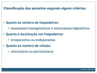 Classificação dos parasitos segundo alguns critérios:
Introdução
• Quanto ao número de hospedeiros:
• monoxenos/monogenéticos e heteroxenos/digenéticos
• Quanto à localização nos hospedeiros:
• ectoparasitas ou endoparasitas
• Quanto ao número de células:
• unicelulares ou pluricelulares
 