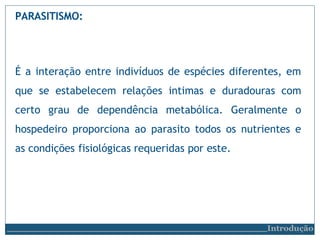 PARASITISMO:
Introdução
É a interação entre indivíduos de espécies diferentes, em
que se estabelecem relações intimas e duradouras com
certo grau de dependência metabólica. Geralmente o
hospedeiro proporciona ao parasito todos os nutrientes e
as condições fisiológicas requeridas por este.
 