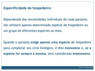 Especificidade do hospedeiro:
Introdução
Dependendo das necessidades individuais de cada parasito,
ele utilizará apenas determinada espécie de hospedeiro ou
um grupo de diferentes espécies ou mais.
Quando o parasito exige apenas uma espécie de hospedeiro
para completar seu ciclo biológico, é dito monoxeno e, se a
espécie for sempre à mesma, será considerado estenoxeno.
 
