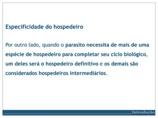 Especificidade do hospedeiro
Introdução
Por outro lado, quando o parasito necessita de mais de uma
espécie de hospedeiro para completar seu ciclo biológico,
um deles será o hospedeiro definitivo e os demais são
considerados hospedeiros intermediários.
 