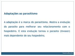 Adaptações ao parasitismo
Introdução
A adaptação é a marca do parasitismo. Mostra a evolução
do parasito para melhorar seu relacionamento com o
hospedeiro. E esta evolução tornou o parasito (invasor)
mais dependente de seu hospedeiro.
 
