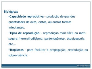 Biológicas
•Capacidade reprodutiva – produção de grandes
quantidades de ovos, cistos, ou outras formas
infectantes.
•Tipos de reprodução - reprodução mais fácil ou mais
segura: hermafroditismo, partenogênese, esquizogonia,
etc...
•Tropismos – para facilitar a propagação, reprodução ou
sobrevivência.
Introdução
 