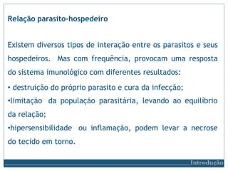 Relação parasito-hospedeiro
Existem diversos tipos de interação entre os parasitos e seus
hospedeiros. Mas com frequência, provocam uma resposta
do sistema imunológico com diferentes resultados:
• destruição do próprio parasito e cura da infecção;
•limitação da população parasitária, levando ao equilíbrio
da relação;
•hipersensibilidade ou inflamação, podem levar a necrose
do tecido em torno.
Introdução
 