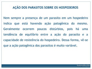 AÇÃO DOS PARASITOS SOBRE OS HOSPEDEIROS
Introdução
Nem sempre a presença de um parasito em um hospedeiro
indica que está havendo ação patogênica do mesmo.
Geralmente ocorrem poucos distúrbios, pois há uma
tendência de equilíbrio entre a ação do parasito e a
capacidade de resistência do hospedeiro. Dessa forma, vê-se
que a ação patogênica dos parasitos é muito variável.
 