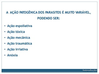 A AÇÃO PATOGÊNICA DOS PARASITOS É MUITO VARIÁVEL,
PODENDO SER:
• Ação espoliativa
• Ação tóxica
• Ação mecânica
• Ação traumática
• Ação irriativa
• Anóxia
Introdução
 