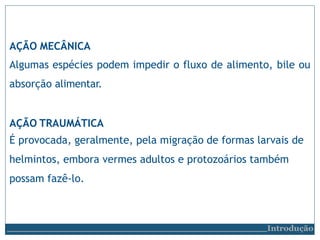 AÇÃO MECÂNICA
Algumas espécies podem impedir o fluxo de alimento, bile ou
absorção alimentar.
AÇÃO TRAUMÁTICA
É provocada, geralmente, pela migração de formas larvais de
helmintos, embora vermes adultos e protozoários também
possam fazê-lo.
Introdução
 