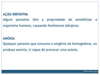 AÇÃO IRRITATIVA
Alguns parasitos têm a propriedade de sensibilizar o
organismo humano, causando fenômenos alérgicos.
ANÓXIA
Qualquer parasito que consuma o oxigênio da hemoglobina, ou
produza anemia, é capaz de provocar uma anóxia.
Introdução
 