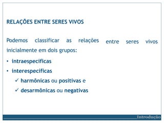 RELAÇÕES ENTRE SERES VIVOS
Introdução
entre seres vivos
Podemos classificar as relações
inicialmente em dois grupos:
• intraespecíficas
• interespecíficas
 harmônicas ou positivas e
 desarmônicas ou negativas
 