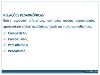 RELAÇÕES DESARMÔNICAS
Entre espécies diferentes, em uma mesma comunidade,
apresentam nichos ecológicos iguais ou muito semelhantes.
 Competição,
 Canibalismo,
 Parasitismo e
 Predatismo.
Introdução
 