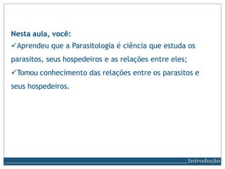 Nesta aula, você:
Aprendeu que a Parasitologia é ciência que estuda os
parasitos, seus hospedeiros e as relações entre eles;
Tomou conhecimento das relações entre os parasitos e
seus hospedeiros.
Introdução
 