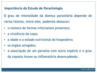 Importância do Estudo de Parasitologia
O grau de intensidade da doença parasitária depende de
vários fatores, entre eles, podemos destacar:
• o número de formas infectantes presentes;
• a virulência da cepa;
• a idade e o estado nutricional do hospedeiro;
• os órgãos atingidos;
• a associação de um parasita com outra espécie e o grau
da reposta imune ou inflamatória desencadeada.
Introdução
 