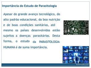desenvolvidos
parasitárias.
estão
Desta
mesmo
sujeitos
forma,
os países
a doenças
o estudo da PARASITOLOGIA
HUMANA é de suma importância.
Importância do Estudo de Parasitologia
Apesar do grande avanço tecnológico, do
alto padrão educacional, da boa nutrição
e de boas condições sanitárias, até
Introdução
 