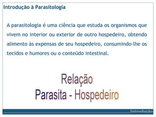 Introdução à Parasitologia
A parasitologia é uma ciência que estuda os organismos que
vivem no interior ou exterior de outro hospedeiro, obtendo
alimento às expensas de seu hospedeiro, consumindo-lhe os
tecidos e humores ou o conteúdo intestinal.
Introdução
 