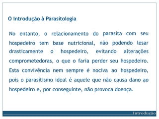 parasita com
não podendo
Introdução
seu
lesar
drasticamente o hospedeiro, evitando alterações
comprometedoras, o que o faria perder seu hospedeiro.
Esta convivência nem sempre é nociva ao hospedeiro,
pois o parasitismo ideal é aquele que não causa dano ao
hospedeiro e, por conseguinte, não provoca doença.
O Introdução à Parasitologia
No entanto, o relacionamento do
hospedeiro tem base nutricional,
 