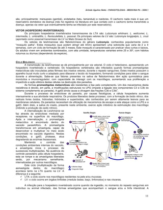 Arlindo Ugulino Netto – PARASITOLOGIA – MEDICINA P4 – 2009.1



sƒo, principalmente: marsupiais (gamb†), endetados (tatu, tamandu†) e roedores. O cachorro nada mais • que um
reservat…rio dom•stico da doen€a (nƒo h† registros na literatura em que contato com o cachorro tenha transmitido a
doen€a; apenas via vetor que eventualmente tenha se infectado por este reservat…rio).

VETOR (HOSPEDEIRO INVERTEBRADO)
       Os principais hospedeiros invertebrados transmissores da LTA sƒo: Lutzomyia whitmani, L. wellcomei, L.
intermedia, L. umbratillis, L. flaviscutellata, L. pessoal. Os principais vetores da LV sƒo: Lutzomyia longipalpis, L. cruzi
(apontado como poss‡vel transmissor da LV no Mato Grosso do Sul).
       Os vetores da leishmaniose sƒo flebotom‡neos do g‚nero Lutzomyia, conhecidos popularmente como
“mosquito palha”. Estes mosquitos (que podem atingir at• 4mm) apresentam uma sobrevida que varia de 2 a 4
semanas, com um ciclo de forma€ƒo de at• 3 meses. Este mosquito • caracterizado por praticar vŠos curtos e baixos.
Os adultos vivem em ambientes sombreados, com alta umidade, temperaturas variantes entre 25 e 30“, com h†bitos
noturnos ou diurnos (dependendo da esp•cie).


CICLO BIOL•GICO
         A transmissƒo da leishmaniose se d† principalmente por via vetorial. O ciclo • heter…xeno, apresentando um
hospedeiro invertebrado e vertebrado. Os hospedeiros vertebrados sƒo infectados quando formas promast‡gotas
metac‡clicas sƒo inoculadas pelas f‚meas dos insetos vetores, durante o repasto sangu‡neo. Estes insetos possuem o
aparelho bucal muito curto e adaptado para dilacerar o tecido do hospedeiro, formando condi€„es para obter o sangue
durante a alimenta€ƒo. Sabe-se que fatores presentes na saliva de flebotom‡neos t‚m a€ƒo quimiot†tica para
mon…citos e imunorregulador, com capacidade de interagir com os macr…fagos, aumentando sua prolifera€ƒo e
impedindo a a€ƒo efetora destas c•lulas na destrui€ƒo dos parasitos.
         As formas promastígotas metacíclicas sƒo resistentes a lise pelo complemento. Um dos mecanismos desta
resist‚ncia • devido, em parte, a modifica€„es estruturais no LPG (impede a liga€ƒo dos componentes C3 e C3b do
                                                                                          +
sistema complemento ao parasita). A gp63 ainda causa a clivagem das fra€„es C3b e C3bi .
         Durante o processo de endocitose do parasito, por causas fisiol…gicas, a c•lula hospedeira aumenta
intensamente a sua atividade respirat…ria. Os produtos liberados deste processo, com a forma€ƒo de …xido n‡trico, dos
radicais livres …xidos, hidroxilas, hidr…xidos e super…xidos, sƒo conhecidos por serem altamente lesivos para as
membranas celulares. Os parasitos necessitam da utiliza€ƒo de mecanismos de escape a este ataque como a LPG e a
gp63. Al•m disto, a saliva do inseto, presente neste ambiente, exerce a€ƒo inibidora da estimula€ƒo dos macr…fago
(inibindo a produ€ƒo de oxido n‡trico).
         A internaliza€ƒo de Leishmania se
faz atrav•s da endocitose mediada por
receptores na superf‡cie do macr…fago.
Ap…s a internaliza€ƒo, o promastigota
metac‡clico • encontrado dentro do
vac‹olo parasit…foro. A promast‡gota
transforma-se em amast‡gota, capaz de
desenvolver e multiplicar no meio †cido
encontrado no vac‹olo digestivo. Nestas
condi€„es, a gp63, protease, atua
degradando as enzimas lisossomais.
         Mantendo       o     controle   das
condi€„es ambientais internas do vac‹olo,
a amast‡gota inicia o processo de
sucessivas multiplica€„es. Na aus‚ncia do
controle parasit†rio pela c•lula hospedeira,
esta se rompe e as amast‡gotas liberadas
serƒo,    por    mecanismo       semelhante,
internalizadas por outros macr…fagos.
         Este ciclo (multiplica€ƒo da forma
asmastigota      dentro    do     macr…fago)
acontece tanto na LTA quanto na LV. A
diferen€a • a seguinte:
      LTA: o ciclo ocorre nos macr…fagos residentes na pele e/ou mucosas.
      LV: o ciclo ocorre em …rgƒos linf…ides (medula …ssea, ba€o, linfonodos) e nas v‡sceras.

        A infec€ƒo para o hospedeiro invertebrado ocorre quando da ingestƒo, no momento do repasto sangu‡neo em
indiv‡duo ou animal infectado, das formas amast‡gotas que acompanham o sangue e/ou a linfa intersticial. A


                                                                                                                          11
 