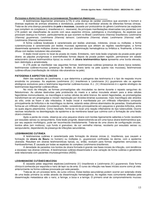 Arlindo Ugulino Netto – PARASITOLOGIA – MEDICINA P4 – 2009.1



PATOGENIA E A SPECTOS CL…NICOS DA LEISHMANIOSE TEGUMENTAR A MERICANA
        A leishmaniose tegumentar americana (LTA) é uma doença de caráter zoonótico que acomete o homem e
diversas espécies de animais silvestres e domésticos, podendo se manifestar através de diferentes formas clínicas.
Trata-se de uma doença parasitária da pele e mucosas, causada por protozoários do gênero Leishmania (as esp[ecies
que compõem os complexos L. brasiliensis e L. mexicana). As principais manifestações observadas nos pacientes com
LTA podem ser classificadas de acordo com seus aspectos clínicos, patológicos e imunológicos. As espécies que
provocam doença no homem, particularmente as que ocorrem no Brasil: Leishmania (Viannia) braziliensis; Leishrnania
(Viannia) guyanensis; Leishmania (Viannia) lainsoni; Leishmania (Viannia) shawi; Leishmania (Viannia) naiffi;
Leishmania (Viannia) amazonensis.
        A forma cutânea localizada é caracterizada por lesões ulcerosas, indolores, únicas ou múltiplas; a forma
cutaneomucosa é caracterizada por lesões mucosas agressivas que afetam as regiões nasofaríngeas; a forma
disseminada apresenta múltiplas úlceras cutâneas por disseminação hematogênica ou linfática e, finalmente, a forma
difusa com lesões nodulares não-ulceradas.
        A lesão inicial ocorre no local da picada do inseto. Entretanto, nem toda lesão originada da picada pode gerar
úlcera: as pápulas pruriginosas e avermelhadas formas depois da picada podem regredir, permanecer em estado
estacionário (úlcera leishmaniótica típica) ou evoluir. A úlcera leishmaniótica típica apresenta uma borda elevada,
bem delimitada e arredondada.
        A LTA pode se manifestar nas seguintes formas: leishmaniose cutânea (presença da úlcera típica isolada),
leishmaniose cutâneo-mucosa (presença de lesões de úlcera tanto na pele quanto nas mucosas), leishmaniose
cutâneo-difusa (manifestação de nódulos não-ulcerativos na pele).

PATOGENIA E ASPECTOS CLÍNICOS
         Além das espécies de Leishmania, o que determina a patogenia das leishmania é o tipo de resposta imune
envolvida no processo. As espécies Leishmania (V.) braziliensis e Leishrnania (V.) guyanensis são os agentes
etiológicos exclusivos para a leishmania tegumentar cutânea-mucosa. A L. (V.) Amazonensis é o agente etiológico da
leishmaniose tegumentar cutâneo-difusa.
         No inicio da infecção, as formas promastígotas são inoculadas na derme durante o repasto sanguíneo do
flebotomineo. As células destruídas pela probóscida do inseto e a saliva inoculada atraem para a área células
fagocitárias mononucleares, os macrófagos e outras células da série branca. Ao serem fagocitadas, as promastígotas
transformam-se em amastígotas e iniciam reprodução por divisões binárias sucessivas; mais macrófagos são atraídos
ao sítio, onde se fixam e são infectados. A lesão inicial é manifestada por um infiltrado inflamatório composto
principalmente de linfócitos e de macrófagos na derme, estando estes últimos abarrotados de parasitas. Gradualmente
forma-se um infiltrado celular circundando a lesão, consistindo principalmente em pequenos e grandes linfócitos, entre
os quais alguns plasmócitos. Como resultado, forma-se no local uma reação inflamatória do tipo tuberculóide. Ocorre
necrose resultando na desintegração da epiderme e da membrana basal que culmina com a formação de uma lesão
úlcero-crostosa.
         Após a perda da crosta, observa-se uma pequena úlcera com bordas ligeiramente salientes e fundo recoberto
por exsudato seroso ou seropumlento. Esta lesão progride, desenvolvendo-se em uma típica úlcera leishmaniótica que,
por seu aspecto morfológico, pode ser reconhecida imediatamente. Trata-se de uma úlcera de configuração circular,
bordos altos (em moldura), cujo fundo é granuloso, de cor vermelha intensa, recoberto por exsudato seroso ou
seropurulento, dependendo da presença de infecções secundárias.

LEISHMANIOSE CUTÂNEA
        A leishmaniose cutânea é caracterizada pela formação de úlceras únicas (L. braziliensis, que causam a
formação da úlcera de Bauru no homem) ou múltiplas (L. guyanensis) confinadas na derme, com a epiderme
ulcerada. Resultam em úlceras leishmanióticas típicas, ou, então, evoluem para formas vegetantes verrucosas ou
framboesiformes. É causada por todas as espécies do complexo Leishmania braziliensis.
        A densidade de parasitos nos bordos da úlcera formada é grande nas fases iniciais da infecção, com tendência
a escassez nas úlceras crônicas. A leishmaniose cutâneo-disseminada é uma variação da forma cutânea e geralmente
está relacionada com pacientes imunossuprimidos (AIDS).


LEISHMANIOSE CUTÂNEO-MUCOSA
         É causada pelas seguintes espécies:Leishmania (V.) braziliensis e Leishrnania (V.) guyanensis. Esta forma
clínica é conhecida por espúndia e nariz de tapir ou de anta. O curso da infecção nas fases iniciais ocorre como já visto
anteriormente na forma cutânea provocada por este parasito.
         Trata-se de um processo lento, de curso crônico. Estas lesões secundárias podem ocorrer por extensão direta
de uma lesão primária ou então através da disseminação hematogênica. As regiões mais comumente afetadas pela
disseminação metastásica são o nariz, a faringe, a boca e a laringe. O primeiro sinal de comprometimento mucoso



                                                                                                                        13
 