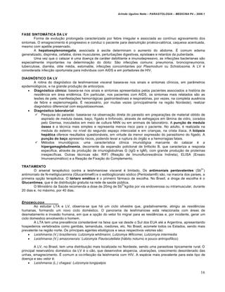 Arlindo Ugulino Netto – PARASITOLOGIA – MEDICINA P4 – 2009.1




FASE SINTOMÁTICA DA LV
        Forma de evolução prolongada caracterizada por febre irregular e associada ao contínuo agravamento dos
sintomas. O emagrecimento é progressivo e conduz o paciente para desnutrição proéico-calórica, caqueixa acentuada,
mesmo com apetite preservado.
        A hepatoesplenomegalia, associada à ascite determinam o aumento do abdome. É comum edema
generalizado, dispinéia, cefaléia, dores musculares, perturbações digestivas, epistaxes e retardos da puberdade.
        Uma vez que o calazar é uma doença de caráter debilitante e imunodepressivo, as infecções bacterianas são
especialmente importantes na determinação do óbito: São infecções comuns: pneumonia, broncopneumonia,
tuberculose, diarréia, otite média, estomatite, infecções concomitantes por Plasmodium ou Schistosoma. A LV é
considerada infecção oportunista para indivíduos com AIDS e em portadores de HIV.

DIAGNÓSTICO DA LV
       A rotina do diagnóstico da leishmaniose visceral baseia-se nos sinais e sintomas clínicos, em parâmetros
epidemiológicos, e na grande produção de anticorpos.
     Diagnóstico clínico: baseia-se nos sinais e sintomas apresentados pelos pacientes associados a história de
       residência em área endêmica. Em particular, nos pacientes com AIDS, os sintomas mais relatados são as
       lesões de pele, manifestações hemorrágicas gastrointestinais e respiratórias, por vezes, na completa ausência
       de febre e esplenomegalia. É necessário, por muitas vezes (principalmente na região Nordeste), realizar
       diagnóstico diferencial com esquistossomose.
     Diagnóstico laboratorial:
         Pesquisa do parasito: baseia-se na observação direta do parasito em preparações de material obtido de
            aspirado de medula óssea, baço, fígado e linfonodo, através de esfregaços em lâmina de vidro, corados
            pelo Giemsa, inoculados em meio de cultura NNN ou em animais de laboratório. A punção de medula
            óssea é a técnica mais simples e representa menos risco para o paciente. No adulto, é realizada na
            medula do estemo, no nível do segundo espaço intercostal e em crianças, na crista ilíaca. A biópsia
            hepática oferece resultados questionáveis, em virtude da menor expressão do parasitismo do figado. A
            punção do baço apresenta riscos, podendo levar a ruptura do órgão e a hemorragias fatais.
         Métodos imunológicos: uma característica clínica imunológica marcante do calazar é a
            hipergamaglobulinemia, decorrente da expansão policlonal de linfócito B, que caracteriza a resposta
            especifica, através da produção de irnunoglobulinas G (IgG e IgM), com grande produção de proteínas
            inespecíficas. Outras técnicas são: RIFI (Reação de Imunofluorescência Indireta), ELISA (Ensaio
            Imunoenzimático) e a Reação de Fixação do Complemento.

TRATAMENTO
                                                                                                                5+
        O arsenal terapêutico contra a leishmaniose visceral é limitado. Os antimoniais pentavalentes (Sb )
antimoniato de N-metilglucamina (Glucantime®) e o estibogliconato sódico (Pentostam®) são, na maioria dos países, a
primeira opção terapêutica. O tártaro emético é o primeiro fármaco de escolha. No Brasil, a droga de escolha é o
Glucantimea, que é de distribuição gratuita na rede de saúde pública.
                                                               5+
        O Ministério da Saúde recomenda a dose de 20mg de Sb kg/dia por via endovenosa ou intramuscular, durante
20 dias e, no máximo, por 40 dias.


EPIDEMIOLOGIA
        Ao estudar LTA e LV, observa-se que há um ciclo silvestre que, gradativamente, atingiu as residências
humanas, formando um novo ciclo doméstico. O panorama da leishmaniose está relacionada com áreas de
desmatamento e invasão humana, em que a opção do vetor foi migrar para as residências e, por incidente, gerar um
ciclo domestico envolvendo o homem.
        A LTA tem uma prevalência considerável na faixa que vai desde o Sul dos EUA até a Argentina, apresentando
hospedeiros vertebrados como gambás, tamanduás, roedores, etc. No Brasil, acomete todos os Estados, sendo mais
prevalente na região norte. Os principais agentes etiológicos e seus respectivos vetores são:
      Leishmania (V.) braziliensis: Lutzomyia whitmanni, Lutzomya Wllcomei, Lutzomyia intermedia
      Leishmania (V.) amazonensis: Lutzomyia Flaviscutellata (hábito noturno e pouco antropofílico)

        A LV, no Brasil, tem uma distribuição mais localizada no Nordeste, sendo uma parasitose tipicamente rural. O
principal reservatório doméstico da LV é o cão, que desenvolve alopercia, ulcerações, crescimento desordenado das
unhas, emagrecimento. É comum a co-infecção da leishmania com HIV. A espécie mais prevalente para este tipo de
doença e seu vetor é:
     Leishmania (L.) chagasi: Lutzomyia longipalpis

                                                                                                                     16
 