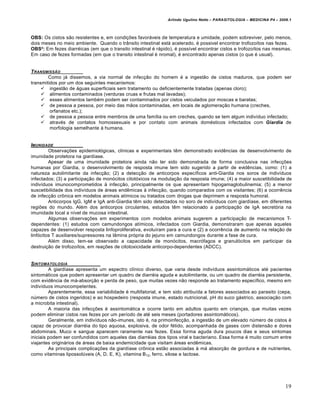 Arlindo Ugulino Netto – PARASITOLOGIA – MEDICINA P4 – 2009.1



OBS: Os cistos são resistentes e, em condições favoráveis de temperatura e umidade, podem sobreviver, pelo menos,
dois meses no meio ambiente. Quando o trânsito intestinal está acelerado, é possivel encontrar trofozoítos nas fezes.
OBS²: Em fezes diarréicas (em que o transito intestinal é rápido), é possível encontrar cistos e trofozoítos nas mesmas.
Em caso de fezes formadas (em que o transito intestinal é nromal), é encontrado apenas cistos (o que é usual).


T RANSMISSƒO
        Como já dissemos, a via normal de infecção do homem é a ingestão de cistos maduros, que podem ser
transmitidos por um dos seguintes mecanismos:
      ingestão de águas superficiais sem tratamento ou deficientemente tratadas (apenas cloro);
      alimentos contaminados (verduras cruas e frutas mal lavadas);
      esses alimentos também podem ser contaminados por cistos veiculados por moscas e baratas;
      de pessoa a pessoa, por meio das mãos contaminadas, em locais de aglomeração humana (creches,
         orfanatos etc.);
      de pessoa a pessoa entre membros de uma família ou em creches, quando se tem algum indivíduo infectado;
      através de contatos homossexuais e por contato com animais domésticos infectados com Giardia de
         morfologia semelhante à humana.


IMUNIDADE
         Observações epidemiológicas, clínicas e experimentais têm demonstrado evidências de desenvolvimento de
imunidade protetora na giardíase.
         Apesar de uma imunidade protetora ainda não ter sido demonstrada de forma conclusiva nas infecções
humanas por Giardia, o desenvolvimento de resposta imune tem sido sugerido a partir de evidências, como: (1) a
natureza autolimitante da infecção; (2) a detecção de anticorpos específicos anti-Giardia nos soros de indivíduos
infectados; (3) a participação de monócitos citotóxicos na modulação da resposta imune; (4) a maior suscetibilidade de
indivíduos imunocomprometidos à infecção, principalmente os que apresentam hipogamaglobulinemia; (5) a menor
suscetibilidade dos indivíduos de áreas endêmicas à infecção, quando comparados com os visitantes; (6) a ocorrência
de infecção crônica em modelos animais atímicos ou tratados com drogas que deprimem a resposta humoral.
         Anticorpos IgG, IgM e IgA anti-Giardia têm sido detectados no soro de indivíduos com giardíase, em diferentes
regiões do mundo. Além dos anticorpos circulantes, estudos têm relacionado a participação de IgA secretória na
imunidade local a nível de mucosa intestinal.
         Algumas observações em experimentos com modelos animais sugerem a participação de mecanismos T-
dependentes: (1) estudos com camundongos atímicos, infectados com Giardia, demonstraram que apenas aqueles
capazes de desenvolver resposta linfoproliferativa, evoluíram para a cura e (2) a ocorrência de aumento na relação de
linfócitos T auxiliares/supressores na lâmina própria do jejuno em camundongos durante a fase de cura.
         Além disso, tem-se observado a capacidade de monócitos, macrófagos e granulócitos em participar da
destruição de trofozoítos, em reações de citotoxicidade anticorpo-dependentes (ADCC).


SINTOMATOLOGIA
         A giardíase apresenta um espectro clínico diverso, que varia desde indivíduos assintomáticos até pacientes
sintomáticos que podem apresentar um quadro de diarréia aguda e autolimitante, ou um quadro de diarréia persistente,
com evidência de má-absorção e perda de peso, que muitas vezes não responde ao tratamento específico, mesmo em
indivíduos imunocompetentes.
         Aparentemente, essa variabilidade é multifatorial, e tem sido atribuída a fatores associados ao parasito (cepa,
número de cistos ingeridos) e ao hospedeiro (resposta imune, estado nutricional, pH do suco gástrico, associação com
a microbita intestinal).
         A maioria das infecções é assintomática e ocorre tanto em adultos quanto em crianças, que muitas vezes
podem eliminar cistos nas fezes por um período de até seis meses (portadores assintomáticos).
         Geralmente, em indivíduos não-imunes, isto é, na primoinfecção, a ingestão de um elevado número de cistos é
capaz de provocar diarréia do tipo aquosa, explosiva, de odor fétido, acompanhada de gases com distensão e dores
abdominais. Muco e sangue aparecem raramente nas fezes. Essa forma aguda dura poucos dias e seus sintomas
iniciais podem ser confundidos com aqueles das diarréias dos tipos viral e bacteriano. Essa forma é muito comum entre
viajantes originários de áreas de baixa endemicidade que visitam áreas endêmicas.
         As principais complicações da giardíase crônica estão associadas à má absorção de gordura e de nutrientes,
como vitaminas lipossolúveis (A, D, E, K), vitamina B12, ferro, xilose e lactose.




                                                                                                                        19
 
