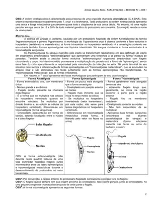 Arlindo Ugulino Netto – PARASITOLOGIA – MEDICINA P4 – 2009.1



OBS: A ordem kinetoplastida é caracterizada pela presença de uma organela chamada cinetoplasto (ou k-DNA). Esta
ordem é representada principalmente pelo T. cruzi e a leishmania. Todo protozoário da ordem kinetoplastida apresenta
uma única e longa mitocondria que percorre quase todo o citoplasma de sua única célula. No entanto, há uma região
peculiar em que cerca de 15 a 20% de todo material genético do protozoário se concentra. Esta região recebe o nome
de cinetoplasto.

M ORFOLOGIA
         A doença de Chagas é, portanto, causada por um protozoário flagelado da ordem Kinetoplastida da família
Trypanosomatidae e gênero Trypanosoma. A morfologia do Trypanosoma cruzi é diversa conforme a fase evolutiva e
hospedeiro (vertebrado e invertebrado). A forma intracelular no hospedeiro vertebrado é a amastigota podendo ser
encontrada também formas epimastigotas nos líquidos intersticiais. No sangue circulante a forma encontrada é a
tripomastigota sanguícola.
         Os tripomastigotas do sangue ingeridos pelo inseto se transformam rapidamente em seu estômago do inseto
em organismos arredondados "esferomastigotas" que apresentam uma tendência a se parear ou formar massas de
parasitas. Também existe a peculiar forma evolutiva "esferomastigota" organismo arredondado com flagelo
circundando o corpo. No intestino médio processa-se a multiplicação do parasita sob a forma de "epimastigota", sendo
essa fase do ciclo aparentemente a responsável pela manutenção da infecção no vetor. Na parte terminal de seu
intestino (reto) ocorre a diferenciação de formas epimastigotas em "tripomastigotas metacíclicas", que se acumulam na
ampola retal e são eliminadas nas fezes juntamente com as formas epimastigotas não transformadas. As
"tripomastigotas metacíclicas" são as formas infectantes.
         Em resumo, o T. cruzi apresenta três fases morfológicas que participam de seu ciclo biológico:
             Forma Amastigota                         Forma Epimastigota                 Forma Tripomastigota
- Forma esferoidal ou oval, com membrana - Forma um pouco mais alongada - Forma geralmente mais alongada
única                                          que a forma amastigota             dentre as três
- Núcleo grande e excêntrico                   - Cinetoplasto em posição anterior - Apresenta flagelo longo que,
- Flagelo oculto, presente na chamada ao núcleo                                   geralmente, se inicia na região
bolsa flagelar                                 - Flagelo mais iminente que se posterior e parte para a região
- É a forma que se multiplica nas células inicia no terço médio da célula         anterior
do hospedeiro vertebrado quando se - Se multiplica no hospedeiro - Flagelo fixo na membrana
encontra infectado. Se multiplica por invertebrado (vetor transmissor), ondulante
divisão binária e, ao eclodir as células do por esta razão, não serve para - Cinetoplasto posterior ao núcleo
hospedeiro vertebrado, diferencia-se em testes diagnósticos no hospedeiro - Não tem capacidade de se
tripomastigota (forma sanguínea).              vertebrado.                        multiplicar
- Cinetoplasto apresenta-se em forma de - Diferencia-se em tripomastigota - Apresenta duas formas: sanguínea
bastão, estando localizado entre o núcleo metacíclica (nesta forma, é (encontrada                     nos      exames
e a bolsa flagelar                             liberado pelo vetor via fezes ou parasitológicos       de  sangue)     e
                                               urina)                             metacíclica      (forma    infectante
                                                                                  presente nas fezes ou urina do
                                                                                  barbeiro, o vetor).




OBS: A forma esferomastigota (não
descrita neste quadro) trata-se de uma
fase esferoidal flagelada (flagelo curto)
intermediária entre as fases epimastigotas
e tripomastigotas metacíclicas durante o
desenvolvimento do protozoário no vetor
transmissor.

OBS²: Por convenção, a região anterior do protozoário flagelado corresponde à porção livre do flagelo.
OBS³: O flagelo quase sempre tem sua origem próxima ao cinetoplasto. Isso ocorre porque, junto ao cinetoplasto, há
uma pequena organela chamada blefaropasto de onde parte o flagelo.
    4
OBS : A forma tripomastigota apresenta as seguintes formas:

                                                                                                                        2
 