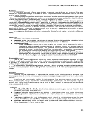 Arlindo Ugulino Netto – PARASITOLOGIA – MEDICINA P4 – 2009.1



PATOGENIA
          Os mecanismos pelos quais a Giardia causa diarréia e má absorção intestinal não são bem conhecidos. Observa-se,
entretanto, que podem ocorrer mudanças na arquitetura da mucosa. Ela pode se apresentar completamente normal ou com atrofia
parcial ou total das vilosidades.
          Empregando microscopia eletrônica, observa-se que os trofozoítos de Giardia aderidos ao epitélio intestinal podem romper
e distorcer as microvilosidades do lado que o disco adesivo entra em contato com a membrana da célula. Além disso, há evidências
sugerindo que o parasita produz, e possivelmente libera, substâncias citopáticas na luz intestinal.
          A explicação mais plausível para a alteração morfológica e funcional do epitélio intestinal é dada pelos processos
inflamatórios aí desencadeados pelo parasito, devido à reação imune do hospedeiro. A resposta imune local e a degranulação de
mastócitos gera uma reação anafilática local (reação de hipersensibilidade), que provoca edema da mucosa e contração de seus
músculos lisos, levando a um aumento da motilidade do intestino, o que poderia explicar o aumento da renovação dos enterócitos.
          Além dos aspectos associados às alterações morfológicas do intestino, outros fatores têm sido aventados para explicar o
aparecimento de diarréia e má absorção em alguns indivíduos, como, por exemplo, o atapetamento da mucosa por um grande
numero de trofozoítos impedindo a absorção de alimentos.
          As prostaglandinas liberadas pelos enterócitos e pelos parasitas são outra forma de explicar o aumento da motilidade e a
diarréria.


DIAGN•STICO
      O diagnóstico pode ser clínico ou laboratorial:
    Diagnóstico clínico: a sintomatologia mais indicativa de giardíase é diarréia com esteatorréia, imtabilidade, insônia,
       náuseas e vômitos, perda de apetite (acompanhada ou não de emagrecimento) e dor abdominal.
    Diagnóstico laboratorial:
           o Exame parasitológico: deve-se fazer o exame de fezes nos pacientes para a identificação de cistos ou
               trofozoítos nas fezes. Os cistos são encontrados nas fezes da maioria dos indivíduos com giardíase, enquanto o
               encontro de trofozoítos é menos frequente, e está, geralmente, associado às infecções sintomáticas. Com isto, a
               observação do aspecto e consistência das fezes fornece informações sobre a forma evolutiva a ser pesquisada,
               uma vez que em fezes formadas e fezes diarréicas predominam cistos e trofozoítos, respectivamente.
           o Exame imunológico: uma variedade de métodos imunológicos tem sido proposta. Isto foi possível devido ao
               desenvolvimento de culturas axênicas (culturas puras) de Giardia, que tem possibilitado a obtenção de antígenos
               puros. Os métodos imunológicos mais empregados são a imunofluorescência indireta e o método ELISA.

EPIDEMIOLOGIA
         Existe em todo o mundo ,o protozoário da Giardíase, que parasita as pessoas com más respostas infecciosas. Na Europa
as taxas de infecção são de menos de 5%, mas nos países em desenvolvimento, particularmente tropicais, podem chegar aos 50%
da população. Os grupos de risco, como todas as infecções de transmissão oral-anal, incluem pessoas que vivem em más
condições de higiene e crianças pequenas.
         As giárdias infectam indistintamente seres humanos, cães, gatos e gado. A transmissão pode ser de um animal para outro
da mesma espécie ou de espécies diferentes. São geralmente necessários cerca de 20 cistos ingeridos para se estabelecer a
infecção.


PROFILAXIA
        Conforme visto na epidemiologia, a transmissão de giardíase ocorre pela contaminação ambiental e de
alimentos pelos cistos do parasito. Além disso, a transmissão direta de pessoa a pessoa é importante em aglomerados
humanos.
        Dessa forma, são recomendadas medidas de higiene pessoal (lavar as mãos), destino correto das fezes
(fossas, rede de esgoto), proteção dos alimentos e tratamento da água. Com relação a este último aspecto, pesquisas
recentes sobre Giardia mostram evidências de que os filtros de areia e de terra de diatomáceas são capazes de
remover os cistos de G. lamblia.

T RATAMENTO
     Metronidazol (Flagil®): 15 a 20mgfkg durante sete a dez dias consecutivos, para crianças, via oral. A dose
       para adultos e de 250mg, duas vezes ao dia;
     Tinidazol (Fasigyn®): dose única de 2g para adulto e 1g para crianças, sob a forma líquida, este produto
       também é apresentado sob a forma de supositórios, com bons resultados; deve-se repetir a dose uma semana
       depois;
     Furazolidona (Giarlam®): 8 a 10mg por kg de peso por dia (máximo de 400mgldia) durante sete dias, para
       crianças. Para adultos, a dose e de 400mg em 24 horas, em duas ou quatro vezes por dia, durante sete dias;
     Secnidazol (Secnidazol®): a dose para adultos é de 2g (dose única); para crianças com menos de 5 anos,
       125mg, duas vezes em 24 horas, por cinco dias.




                                                                                                                              20
 