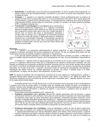 Arlindo Ugulino Netto – PARASITOLOGIA – MEDICINA P4 – 2009.1




       Reprodução: A multiplica€ƒo, como em todos os tricomonad‡deos, se d† por divisƒo bin†ria longitudinal, e a
        divisƒo nuclear • do tipo criptopleuromit…tica. Contrariando o que ocorre na maioria dos protozo†rios, nƒo h†
        forma€ƒo de cistos.
       Fisiologia: o T. vaginalis • um organismo anaer…bio facultativo. Cresce perfeitamente bem na aus‚ncia de
        oxig‚nio na faixa de pH compreendida entre 5 e 7,5 e em temperaturas entre 20“C e 40“C. Sendo desprovido
        de mitocŠndrias, o parasito possui grŒnulos densos, os hidrogenossomos, portadores da piruvato ferredoxina-
        oxidorredutase (PFOR), enzima capaz de transformar o piruvato em acetato e de liberar adenosina-trifosfato
        (ATP) e hidrog‚nio molecular (H2).
       Transmissão e Ciclo Biológico: • incontest†vel que a tricomon‡ase •
        uma doen€a sexualmente transmiss‡vel. O T. vaginalis • transmitido
        atrav•s da rela€ƒo sexual e pode sobreviver por mais de uma semana
        sob o prep‹cio do homem sadio, ap…s o coito com a mulher infectada. O
        homem (que na maioria das vezes, • assintom†tico) representa o
        principal vetor da doen€a: com a ejacula€ƒo, os tricomonas presentes
        na mucosa da uretra sƒo levados a vagina pelo esperma. Atualmente,
        admite-se que a transmissƒo nƒo-sexual. A tricomon‡ase neonatal em
        meninas • adquirida durante o parto. Nƒo • conveniente falar de ciclo
        biol…gico da tricomon‡ase, uma vez que se d† de maneira direta como
        descrito na transmissƒo.


PATOLOGIA
        O T. vaginalis • um protozo†rio c•lula-espec‡fica e esp•cie espec‡fica, ou seja, desempenha um papel
obrigat…rio de parasito extracelular da mucosa urogenital do ser humano. Por ser um parasita extra-celular, ele nƒo
invade c•lula como faz os parasitas do g‚nero Leishmania ou Trypanossoma.
        O seu principal aspecto patol…gico • a inflama€ƒo da uretra masculina e pr…stata; na mulher, a inflama€ƒo •
comum no epit•lio vaginal e exoc•rvice, trazendo como consequ‚ncias um maior risco de infertilidade e transmissƒo do
HIV.
        A entrada do T. vaginalis ocorre na vagina quando h† um aumento do pH, j† que o normal da vagina • †cido
(3,8-4,5) e o organismo cresce em pH maior que 5. A eleva€ƒo do pH vaginal na tricomon‡ase • evidente, com uma
redu€ƒo concomitante de Lactobacillus acidophilus (bact•rias comensais que tem como fun€ƒo secretar fatores †cidos
que inibem a ocorr‚ncia de infec€„es oportunistas do trato genitourin†rio) e um aumento na propor€ƒo de bact•rias
anaer…bias. Um contato inicial entre T. vaginalis e leuc…citos resulta em forma€ƒo de pseud…podes, internaliza€ƒo e
degrada€ƒo das c•lulas imunes nos vac‹olos fagoc‡ticos do parasito. Na mulher, o parasita passa a se alojar,
principalmente, na vagina, colo do ‹tero e, mais dificilmente, no trato urin†rio.

OBS: Os bacilos de Dodeilein sƒo microrganismos comensais da mucosa vaginal que, fisiologicamente, quebram o
glicog‚nio liberado pelas c•lulas da mucosa, formando †cido l†ctico, o que diminui o pH vaginal da mulher. Este
mecanismo representa um meio de defesa da mucosa vaginal que • amea€ado pelo T. vaginalis, fazendo com que o
pH da vagina tenda • alcaliniza€ƒo.

         O parasita tamb•m tem a fun€ƒo de promover a morte de hem†cias para a aquisi€ƒo de ferro da hemoglobina
e tamb•m como fonte de †cidos graxos. A hem…lise pode ser mediada pela inser€ƒo de poros na membrana da
hem†cia, formados pela libera€ƒo de prote‡nas do tipo perforinas (possivelmente ciste‡na-proteinases) ou atrav•s da
intera€ƒo entre receptores eritrocit†rios e adesinas do parasito, o que provoca a ader‚ncia entre as c•lulas e a
eritrofagocitose pelo protozo†rio.
         Os principais mecanismos patol…gicos do T. vaginalis sƒo:
      Problemas relacionados com a gravidez: estudos t‚m relatado associa€ƒo entre tricomon‡ase e ruptura
         prematura de membrana, parto prematuro, baixo peso de rec•m-nascido em gr†vidas com ruptura espontŒnea
         de membrana, baixo peso ao nascer associado a parto prematuro, endometrite p…s-parto, natimorto e morte
         neonatal. A resposta inflamat…ria gerada pela infec€ƒo por T. vaginalis pode conduzir direta ou indiretamente a
         altera€„es na membrana fetal ou dec‡dua. Isto ocorre devido a resposta imune liberar diversas citocinas (dentre
         elas a TGF-β2) que tem uma maior afinidade pelo tecido muscular liso. Com isso vai atuar no ‹tero (miom•trio)
         promovendo assim contra€„es dessa musculatura ocasionando um parto prematuro

       Problemas relacionados com a fertilidade: o risco de infertilidade e cŒncer do colo do ‹tero • quase duas
        vezes maior em mulheres com hist…ria de tricomon‡ase comparado com as que nunca tiveram tal infec€ƒo. O
        T. vaginalis est† relacionado com doen€a inflamat…ria p•lvica, pois infecta o trato urin†rio superior, causando
        resposta inflamat…ria que destr…i a estrutura tub†ria e danifica as c•lulas ciliadas da mucosa tub†ria, inibindo a
        passagem de espermatoz…ides ou …vulos atrav•s da tuba uterina. Mulheres com mais de um epis…dio de

                                                                                                                        22
 