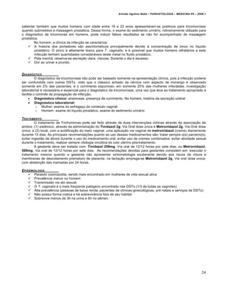 Arlindo Ugulino Netto – PARASITOLOGIA – MEDICINA P4 – 2009.1



salientar também que muitos homens com idade entre 16 e 22 anos apresentaram-se positivos para tricomoníase
quando submetidos a massagem prostática. Dessa forma, o exame do sedimento urinário, rotineiramente utilizado para
o diagnóstico de tricomonas em homens, pode induzir falsos resultados se não for acompanhado de massagem
prostática.
        No homem, a clínica da infecção se caracteriza:
      A maioria dos portadores são assintomáticos principalmente devido à concentração de zinco no líquido
         prostático. O zinco é altamente tóxico para T. vaginalis, e é possível que muitos homens refratários a esta
         infecção tenham quantidades consideráveis deste metal no fluido prostático.
      Pela manhã, observa-se secreção clara, viscosa. Durante o dia é escasso.
      Dor ao urinar e prurido.


DIAGN•STICO
          O diagnóstico da tricomoníase não pode ser baseado somente na apresentação clínica, pois a infecção poderia
ser confundida com outras DSTs, visto que o clássico achado da cérvice com aspecto de morango é observado
somente em 2% das pacientes, e o corrimento espumoso, em somente 20% das mulheres infectadas. investigação
laboratorial é necessária e essencial para o diagnóstico da tricomoníase, uma vez que leva ao tratamento apropriado e
facilita o controle da propagação da infecção.
      Diagnóstico clínico: anamnese, presença de corrimento. No homem, história da secreção uretral
      Diagnóstico laboratorial:
           o Mulher: exame do esfregaço do conteúdo vaginal
           o Homem: exame do líquido prostático, exame do sedimento urinário

T RATAMENTO
         O tratamento da Trichomonas pode ser feito através de duas intervenções clínicas através da associação de
ambos: (1) sistêmico, através da administração do Tinidazol 2g, Via Oral dose única e Metronidazol 2g, Via Oral dose
única; e (2) local, com a acidificação do meio vaginal, uma aplicação via vaginal de metronidazol (creme) diariamente
durante 10 dias. As principais recomendações quanto ao uso desses medicamentos são: tratar sempre o(s) parceiro(s),
evitar ingestão de álcool durante o uso do medicamento oral, evitar uso de cremes combinados, evitar atividade sexual
durante o tratamento, realizar sempre citologia oncótica do colo uterino pós-tratamento.
         A gestante deve ser tratada com: Tinidazol 250mg, Via oral de 12/12 horas por sete dias; ou Metronidazol,
500mg, Via oral de 12/12 horas por sete dias. As recomendações devidas para gestantes consistem em: executar o
tratamento mesmo quando a gestante não apresentar sintomatologia exuberante devido aos riscos de rotura e
membranas de descolamento prematuro de placenta, na lactação emprega-se Metronidazol 2g, Via oral dose única,
com abstenção das mamadas por 24 horas.

EPIDEMIOLOGIA
     Parasito cosmopolita, sendo mais encontrado em mulheres de vida sexual ativa
     Prevalência menor no homem
     Transmissão via ato sexual.
     O T. vaginalis é o mais freqüente patógeno encontrado nas DSTs (1/3 de todas as vaginites)
     Alta prevalência (pessoas de baixa renda, pacientes de clínicas ginecológicas, pré natais e serviços de DSTs)
     Não possui forma cística e há sobrevivência fora de seu habitat
     Sobrevive menos de 3h na urina e 6h no sêmen.




                                                                                                                      24
 