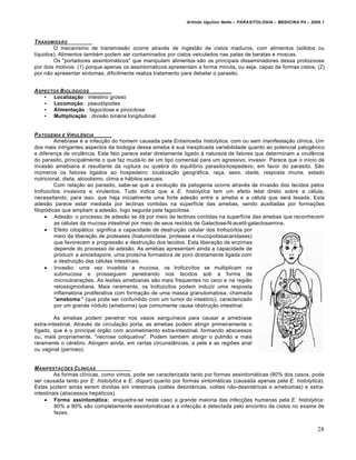 Arlindo Ugulino Netto – PARASITOLOGIA – MEDICINA P4 – 2009.1



T RANSMISSƒO
        O mecanismo de transmissão ocorre através de ingestão de cistos maduros, com alimentos (sólidos ou
líquidos). Alimentos também podem ser contaminados por cistos veiculados nas patas de baratas e moscas.
        Os "portadores assintomáticos" que manipulam alimentos são os principais disseminadores dessa protozoose
por dois motivos: (1) porque apenas os assintomáticos apresentam a forma minuta, ou seja, capaz de formas cistos; (2)
por não apresentar sintomas, dificilmente realiza tratamento para debelar o parasito.


A SPECTOS B IOL•GICOS
    • Localização : intestino grosso
    • Locomoção : pseudópodes
    • Alimentação : fagocitose e pinocitose
    • Multiplicação : divisão binária longitudinal


P ATOGENIA E VIRUL†NCIA
         Amebíase é a infecção do homem causada pela Entamoeba histolytica, com ou sem manifestação clínica. Um
dos mais intrigantes aspectos da biologia dessa ameba é sua inexplicada variabilidade quanto ao potencial patogênico
e diferença de virulência. Este fato parece estar diretamente ligado à natureza de fatores que determinam a virulência
do parasito, principalmente o que faz mudá-lo de um tipo comensal para um agressivo, invasor. Parece que o início da
invasão amebiana é resultante da ruptura ou quebra do equilíbrio parasito-hospedeiro, em favor do parasito. São
inúmeros os fatores ligados ao hospedeiro: localização geográfica, raça, sexo, idade, resposta imune, estado
nutricional, dieta, alcoolismo, clima e hábitos sexuais.
         Com relação ao parasito, sabe-se que a evolução da patogenia ocorre através da invasão dos tecidos pelos
trofozoítos invasivos e virulentos. Tudo indica que a E. histolytica tem um efeito letal direto sobre a célula,
necessitando, para isso, que haja inicialmente uma forte adesão entre a ameba e a célula que será lesada. Esta
adesão parece estar mediada por lectinas contidas na superfície das amebas, sendo auxiliadas por formações
filopódicas que ampliam a adesão, logo seguida pela fagocitose.
      Adesão: o processo de adesão se dá por meio de lectinas contidas na superfície das amebas que reconhecem
         as células da mucosa intestinal por meio de seus resídos de Galactose-N-acetil-galactosamina.
      Efeito citopático: significa a capacidade de destruição celular dos trofozoítos por
         meio da liberação de proteases (hialuronidase, protease e mucopolissacaridases)
         que favorecem a progressão e destruição dos tecidos. Esta liberação de enzimas
         depende do processo de adesão. As amebas apresentam ainda a capacidade de
         produzir a amoebapore, uma proteína formadora de poro diretamente ligada com
         a destruição das células intestinais.
      Invasão: uma vez invadida a mucosa, os trofozoítos se multiplicam na
         submucosa e prosseguem penetrando nos tecidos sob a forma de
         microulcerações. As lesões amebianas são mais frequentes no ceco e na região
         retossigmodiana. Mais raramente, os trofozoítos podem induzir uma resposta
         inflamatória proliferativa com formação de uma massa granulomatosa, chamada
         "ameboma " (que pode ser confundido com um tumor do intestino), caracterizado
         por um grande nódulo (ameboma) que comumente causa obstrução intestinal.

         As amebas podem penetrar nos vasos sanguíneos para causar a amebíase
extra-intestinal. Através da circulação porta, as amebas podem atingir primeiramente o
fígado, que é o principal órgão com acometimento extra-intestinal, formando abscessos
ou, mais propriamente, "necrose coliquativa". Podem também atingir o pulmão e mais
raramente o cérebro. Atingem ainda, em certas circunstâncias, a pele e as regiões anal
ou vaginal (períneo).


M ANIFESTA‚‡ES C L…NICAS
         As formas clínicas, como vimos, pode ser caracterizada tanto por formas assintomáticas (80% dos casos, pode
ser causada tanto por E. histolytica e E. dispar) quanto por formas sintomáticas (causada apenas pela E. histolytica).
Estas podem ainda serem dividias em intestinais (colites desintéricas, colites não-desintéricas e amebomas) e extra-
intestinais (abscessos hepáticos).
     Forma assintomática: enquadra-se neste caso a grande maioria das infecções humanas pela E. histolytica:
         80% a 90% são completamente assintomáticas e a infecção é detectada pelo encontro de cistos no exame de
         fezes.


                                                                                                                       28
 
