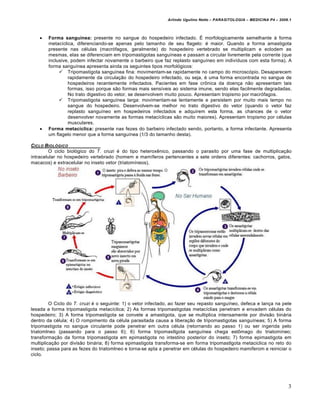 Arlindo Ugulino Netto – PARASITOLOGIA – MEDICINA P4 – 2009.1




       Forma sanguínea: presente no sangue do hospedeiro infectado. É morfologicamente semelhante à forma
        metacíclica, diferenciando-se apenas pelo tamanho de seu flagelo: é maior. Quando a forma amastigota
        presente nas células (macrófagos, geralmente) do hospedeiro vertebrado se multiplicam e eclodem as
        mesmas, elas se diferenciam em tripomastigotas sanguíneas e passam a circular livremente pela corrente (que
        inclusive, podem infectar novamente o barbeiro que faz replasto sanguíneo em indivíduos com esta forma). A
        forma sanguínea apresenta ainda os seguintes tipos morfológicos:
              Tripomastigota sanguínea fina: movimentam-se rapidamente no campo do microscópio. Desaparecem
                 rapidamente da circulação do hospedeiro infectado, ou seja, é uma forma encontrada no sangue de
                 hospedeiros recentemente infectados. Pacientes em fase crônica da doença não apresentam tais
                 formas, isso porque são formas mais sensíveis ao sistema imune, sendo elas facilmente degradadas.
                 No trato digestivo do vetor, se desenvolvem muito pouco. Apresentam tropismo por macrófagos.
              Tripomastigota sanguínea larga: movimentam-se lentamente e persistem por muito mais tempo no
                 sangue do hospedeiro. Desenvolvem-se melhor no trato digestivo do vetor (quando o vetor faz
                 replasto sanguíneo em hospedeiros infectados e adquirem esta forma, as chances de o vetor
                 desenvolver novamente as formas metacíclicas são muito maiores). Apresentam tropismo por células
                 musculares.
       Forma metacíclica: presente nas fezes do barbeiro infectado sendo, portanto, a forma infectante. Apresenta
        um flagelo menor que a forma sanguínea (1/3 do tamanho desta).

CICLO BIOL•GICO
        O ciclo biológico do T. cruzi é do tipo heteroxênico, passando o parasito por uma fase de multiplicação
intracelular no hospedeiro vertebrado (homem e mamíferos pertencentes a sete ordens diferentes: cachorros, gatos,
macacos) e extracelular no inseto vetor (triatomíneos).




         O Ciclo do T. cruzi é o seguinte: 1) o vetor infectado, ao fazer seu repasto sanguíneo, defeca e lança na pele
lesada a forma tripomastigota metacíclica; 2) As formas tripomastigotas metacíclias penetram e envadem células do
hospedeiro; 3) A forma tripomastigota se convete a amastigota, que se multiplica intensamente por divisão binária
dentro da célula; 4) O rompimento da célula parasitada causa a liberação de tripomastigotas sanguíneas; 5) A forma
tripomastigota no sangue circulante pode penetrar em outra célula (retornando ao passo 1) ou ser ingerida pelo
triatomlneo (passando para o passo 6); 6) forma tripomastlgota sanguínea chega estômago do triatomíneo;
transformação da forma tripomastigota em epimastigota no intestino posterior do inseto; 7) forma epimastigota em
multiplicação por divisão binária; 8) forma epimastigota transforma-se em forma tripomastlgota metaciclica no reto do
inseto; passa para as fezes do triatomlneo e torna-se apta a penetrar em células do hospedeiro mamiferom e reiniciar o
ciclo.




                                                                                                                        3
 