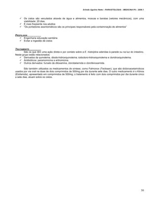 Arlindo Ugulino Netto – PARASITOLOGIA – MEDICINA P4 – 2009.1



      Os cistos sƒo veiculados atrav•s de †gua e alimentos, moscas e baratas (vetores mecŒnicos), com uma
       viabilidade: 20 dias.
      • mais freqŽente nos adultos
      “Os portadores assintom†ticos sƒo os principais respons†veis pela contamina€ƒo de alimentos”


PROFILAXIA
    Engenharia educa€ƒo sanit†ria
    Evitar a ingestƒo de cistos


T RATAMENTO
       Sƒo os que t‚m uma a€ƒo direta e por contato sobre a E. histolytica aderidas • parede ou na luz do intestino.
Neste grupo estƒo relacionados:
     Derivados da quinole‡na, diiodo-hidroxiquinole‡na, iodocloro-hidroxiquinole‡na e cloridroxiquinole‡na.
     Antibi…ticos: paramomicina e eritromicina.
     Outros derivados: furoato de diloxamina, clorobetarnida e clorofenoxarnida.

        Sƒo tamb•m utilizados os medicamentos de s‡ntese, como Falmonox (Teclosan), que sƒo dicloroacetam‡dicos
usados por via oral na dose de dois comprimidos de 500mg por dia durante sete dias. O outro medicamento • o Kitnos
(Etofamida), apresentado em comprimidos de 500mg; o tratamento • feito com dois comprimidos por dia durante cinco
a sete dias, atuam sobre os cistos.




                                                                                                                      30
 