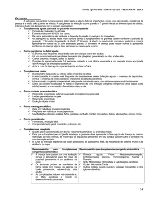Arlindo Ugulino Netto – PARASITOLOGIA – MEDICINA P4 – 2009.1



PATOGENIA
         A patogenia na esp•cie humana parece estar ligada a alguns fatores importantes, como cepa do parasito, resist‚ncia da
pessoa e o modo pelo qual ela se infecta. A patog‚nese da infec€ƒo ocorre quando o T. gondii infecta os diversos tipos de c•lulas,
inibindo a fusƒo dos lisossomos com o vac‹olo parasit…foro.
       Toxoplasmose aguda pós-natal no paciente imunocompetente:
               Per‡odo de incuba€ƒo: 5 a 20 dias
               • assintom†tica em 80-90% dos casos.
               Os casos sintom†ticos sƒo vari†veis e depende do estado imunol…gico do hospedeiro
               As altera€„es ou les„es fetais mais comuns devido • toxoplasmose na gravidez variam conforme o per‡odo da
                  gesta€ƒo: 1“ trimestre da gesta€ƒo  aborto; 2“ trimestre  aborto ou nascimento prematuro, podendo a crian€a
                  apresentar-se normal ou j† com anomalias graves; 3“ trimestre  crian€a pode nascer normal e apresentar
                  evid‚ncias da doen€a alguns dias, semanas ou meses ap…s o parto.

       Forma ganglionar ou febril aguda:
            • a forma mais frequente, encontrada tanto em crian€as como em adultos
            H† um comprometimento ganglionar (aumento dos gŒnglios), generalizado ou nƒo, e febre alta.
            Outros sintomas: mialgias, perda do apetite
            Dura€ƒo de aproximadamente 1-2 semanas, estando a cura cl‡nica associada a um resposta imune apropriada
               com forma€ƒo de anticorpos espec‡ficos
            Ap…s a cura da fase aguda, o paciente entra em fase crŠnica

       Toxoplasmose ocular
            O protozo†rio (taquizo‡to ou cistos) estƒo presentes na retina
            A retinocoroidite • a lesƒo mais frequente de toxoplasmose ocular (infec€ƒo aguda – presen€a de taquizo‡tos,
               crŠnica – presen€a de cistos contendo bradizo‡tos localizados na retina).
            A transmissƒo cong‚nita • respons†vel pela grande maioria de casos, com sintomas aparecendo tardiamente
            Cistos de parasito localizados na retina e origin†rios de uma infec€ƒo cong‚nita rompem-se anos depois (vida
               adulta) levando a uma rea€ƒo inflamat…ria e dano ocular.

       Forma cutânea ou exantemática:
            Raramente encontrada, estando associada • toxoplasmose p…s-natal
            Les„es generalizadas na pele
            Raramente encontrado
            Evolu€ƒo r†pida e fatal

       Forma meningoencefálica:
            Rara em indiv‡duos imunocompetentes
            FreqŽente em indiv‡duos imunodeprimidos
            Manifesta€„es cl‡nicas: cefal•ia, febre, paralisia, confusƒo mental, convuls„es, del‡rio, alucina€„es, coma e morte.

       Forma generalizada:
            Forma rara, evolu€ƒo fatal
            Comprometimento geral: mioc†rdio, pulmonar, etc.

       Toxoplasmose congênita
             Quadro grave caracterizado por aborto, nascimento prematuro ou anomalias fetais;
             Para que a toxoplasmose cong‚nita aconte€a, a gestante deve apresentar a fase aguda da doen€a ou mesmo
               reativa€ƒo da fase crŠnica, de modo que os taquizo‡tos presentes em seu sangue passem para o concepto via
               membrana placent†ria.
             O curso da infec€ƒo depdende da idade gestacional, da parasitemia fetal, da maturidade do sistema imune e da
               virul‚ncia da cepa.

                 Recém-nascido       com       toxoplasmose      Recém nascido com toxoplasmose congênita sintomática
                 congênita assintomática
                 A crian€a deve passar por uma avalia€ƒo           Doen€a       aguda:       Febre,      Hepatoesplenomegalia,
                    cl‡nica e laboratorial para ter id•ia da         Linfoadenopatia, Icter‡cia, Trombocitopenia, Anemia e
                    poss‡vel parasitemia e da virul‚ncia da          Diarre‡a;
                    cepa;                                           SNC: Microcefalia, Hidrocefalia e Calcifica€„es cerebrais
                 Os sintomas podem se manifestar de                Ocular: Neonatal e Tardia
                    forma tardia (em meses, ou apenas na            Outros …rgƒos: ouvido (surdez), cora€ƒo (miocardite) e rins
                    idade pr•-escolar, adolesc‚ncia, vida            (glomerulonefrite)
                    adulta.
                 As complica€„es incluem retinocoroidite e,
                    no SNC, paralisias e retardo no
                    desenvolvimento psicomotor.



                                                                                                                              34
 