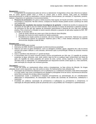 Arlindo Ugulino Netto – PARASITOLOGIA – MEDICINA P4 – 2009.1



DIAGN•STICO
         O diagnóstico da toxoplasmose pode ser clínico ou laboratorial. O diagnóstico clínico não é fácil de se realizar,
pois os casos agudos podem levar a morte ou evoluir para a forma crônica. Esta pode se manifestar
assintomaticamente ou então se assemelhar a outras doenças (mononucleose, por exemplo). É importante, portanto,
realizar o diagnóstico em gestantes e imunocomprometidos.
      Pesquisa do protozoário: Em geral, é obtida durante a fase aguda, em líquido arnniótico, sangue etc. A forma
         encontrada é o taquizoíto. Na fase crônica, a biópsia de diversos tecidos poderá acusar a presença de cistos
         com bradizoítos.
      Avaliações dos resultados dos exames imunológicos da gestante: o método de escolha é a pesquisa dos
         anticorpos do tipo IgM no soro do recém-nascido. Esse anticorpo é incapaz de atravessar a placenta materna.
         Os anticorpos do tipo IgG são capazes de atravessar passivamente a placenta de uma mãe com sorologia
         positiva. Para comprovar a infecção no recém-nascido utilizando a pesquisa de IgG pelas reações de RSF, RIF
         ou ELISA, os recursos são:
            Título do recém nascido ser maior que o título da mãe em duas diluições.
            Elevação dos títulos do recém-nascido em testes sucessivas.
            Persistência da reação positiva no lactente, até cinco meses após o nascimento. Sabe-se que, quando
                há transferência passiva de anticorpos matemos para o filho, o título desses anticorpos no lactente
                diminuirá dez diluições a cada 90 dias.

EPIDEMIOLOGIA
     Apresenta distribuição mundial
     Estimativa da OMS; 50-60% da população mundial encontra-se parasitada
     Sabe-se que tanto os gatos domésticos, como os selvagens (ocelotes, jaguar, jaguatirica etc.) são os únicos
       animais que podem realizam o ciclo sexuado, eliminando após a primoinfecção milhões de oocistos imaturos
       nas fezes.
     Aves e mamíferos não eliminam o T. gondii nas fezes
     A transmissão para os seres humanos parece ocorrer principalmente por três vias: (1) ingestão de oocistos
       presentes na água, alimentos, solo, areia, jardins, latas de lixo ou qualquer lugar contaminado com fezes de
       gato; (2) ingestão de cistos presentes em carnes de aves, suínos, ovinos, caprinos ou bovinos, quando
       servidas cruas ou malcozidas; (3) Transplacentária por taquizoítos durante a fase aguda ou, mais raramente,
       pela reativação da infecção nas mulheres grávidas.

T RATAMENTO
         Ainda não existe um medicamento eficaz contra a toxoplasmose, na fase crônica da infecção. As drogas
utilizadas atuam contra taquizoítos, mas não contra os cistos. Os medicamentos mais utilizados são:
       Associação de pirimetamina (Daraprim) com a sulfadiazina ou a sulfadoxina (Fansidar). Esta última associação
         é a mais usada, mas como a pirimetamina em dosagens prolongadas torna-se tóxica, recomenda-se adicionar
         ácido fólico ou levedo de cerveja a dieta do paciente.
       Toxoplasmose ocular: a terapêutica é baseada principalmente na administração de um antiinflamatório
         (Meticorten) e antiparasitários. As associações mais usadas são Cloridrato de clindamicina, sulfadiazina e
         meticorten.
       Encefalite em aidéticos: associação de pirimetamina e sulfadiazina ou pirimetamina e clindamicina. A
         reativação de infecções latentes pode ser prevenida com o uso profilático de Trirnetoprirn e suldametoxazol.




                                                                                                                         35
 