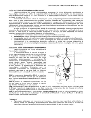 Arlindo Ugulino Netto – PARASITOLOGIA – MEDICINA P4 – 2009.1



CILCO BIOLÓGICO NO HOSPEDEIRO VERTEBRADO
         Presença importante das formas tripomastigodas e amastigotas. As formas amastígotas, epimastígotas e
tripomastígotas interagem com células do hospedeiro vertebrado. Entretanto, as epimastígotas não são capazes de
nelas se desenvolver e multiplicar. Já a forma amastigota só se desenvolve em macrófagos, e não em células como as
cardíacas, nervosas ou do TGI.
         Considerando o mecanismo natural de infecção pelo T. cruzi, os tripomastígotas metacíclicos eliminados nas
fezes e urina do vetor, durante ou logo após o repasto sanguíneo, penetram pelo local da picada (pele íntegra não
serve como porta de entrada para os tripomastigotas metacíclicos) e interagem com células do sistema mononuclear
fagocítico da pele ou mucosas. Neste local, ocorre a transformação dos tripomastígotas em amastígotas, que aí se
multiplicam por divisão binária simples. A seguir, ocorre a diferenciação dos amastígotas em tripomastígotas, que são
liberados da célula hospedeira caindo no interstício.
         No início da infecção do vertebrado (fase aguda), a parasitemia é mais elevada, podendo ocorrer morte do
hospedeiro. Quando o hospedeiro desenvolve resposta imune eficaz, diminui a parasitemia e a infecção tende a se
cronificar. Na fase crônica, o número de parasitas é pequeno na circulação, só sendo detectados por métodos
especiais (xenodiagnóstico, hemocultura e inoculação em camundongos).
         A interação entre o parasito e a célula hospedeira ocorre em três fases sucessivas:
      Adesão celular: quando ambos se reconhecem e o contato membrana-membrana ocorre;
      Interiorização: quando ocorre a formação de pseudópodes e a conseqüente formação do vacúolo fagocitário.
      Fenômenos intracelulares: quando as formas epimastígotas são destruídas dentro do vacúolo fagocitário
         (fagolisossoma) e os tripomastígotas sobrevivem resistindo as ações das enzimas lisossômicas e
         desenvolvendo-se livremente no citoplasma da célula, onde se transformam em arnastígotas (três horas após a
         interiorização).

CILCLO BIOLÓGICO NO HOSPEDEIRO INVERTEBRADO
         Presença importante das formas epimastigotas e
tripomastigotas metacílicas.
         Os triatomíneos vetores se infectam ao ingerir as
formas, tripomastígotas presentes na corrente circulatória
do hospedeiro vertebrado durante o hematofagismo. No
estômago do inseto eles se transformam em formas
arredondadas (esferomastigotas) e epirnastígotas. No
intestino médio, os epimastígotas se multiplicam por divisão
binária simples, sendo, portanto, responsáveis pela
manutenção da infecção no vetor. No reto, porção terminal
do tubo digestivo, os epimastígotas se diferenciam em
tripomastígotas    metacíclicos    (infectantes    para    os
vertebrados e encontrados nos xenodiagnósticos), sendo
eliminados nas fezes ou na urina. Esta é a descrição
clássica adotada para o ciclo do T. cruzi no invertebrado.
    5
OBS : A presença da glicoproteína GP-83 na superfície
das formas tripomastigotas faz com que este protozoário
tenha tropismo pelas células do sistema cardíaco, digestivo
e nervoso.
     6
OBS : A presença do TcTox neste protozoário faz com que
ele seja capaz de formar poros e escapar do vacúolo
fagocítico dos macrófagos e de suas enzimas.
     7
OBS : Os medicamentos até hoje desenvolvidos só agem na forma tripomastigota sanguínea. Porém, como a doença
de Chagas é geralmente diagnosticada na sua fase crônica, os medicamentos não são eficazes contra forma
sanguínea larga (presente na fase crônica) ou contra a fase metacíclica.
     8
OBS : A reprodução assexuada do T. cruzi se dá por multiplicação binária, em que os eventos celulares, em ordem
cronológica, são os que seguem: multiplicação do cinetoplasto e blefaloplasto  divisão do flagelo  Divisão do
núcleo  divisão das organelas por completo.


T RANSMISSƒO
     Transmissão pelo vetor: este mecanismo de transmissão é o que tem maior importância epidemiológica. A
       infecção ocorre pela penetração de tripomastígotas metacíclicos (eliminados nas fezes ou na urina de
       triatomíneos, durante o hematofagismo) em solução de continuidade da pele ou mucosa íntegra.



                                                                                                                          4
 