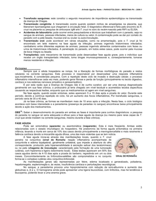 Arlindo Ugulino Netto – PARASITOLOGIA – MEDICINA P4 – 2009.1




        Transfusão sanguínea: este constitui o segundo mecanismo de importŒncia epidemiol…gica na transmissƒo
         da doen€a de Chagas.
        Transmissão congênita: A transmissƒo ocorre quando existem ninhos de amast‡gotas na placenta, que
         liberariam tipomast‡gotas que chegariam • circula€ƒo fetal. O diagn…stico diferencial • feito pelo encontro do T.
         cruzi na placenta ou pesquisa de anticorpos IgM anti-T. cruzi no soro do rec•m-nascido pela RIFI ou ELISA.
        Acidentes de laboratório: pode ocorrer entre pesquisadores e t•cnicos que trabalham com o parasito, seja no
         sangue de animais, pessoas infectadas, meios de cultura ou vetor. A contamina€ƒo pode se dar por contato do
         parasito com a pele lesada, mucosa oral ou ocular ou auto-inocula€ƒo.
        Transmissão oral: pode acontecer em v†rias situa€„es, como na amamenta€ƒo, pois o T. cruzi j† foi
         encontrado em leite materno na fase aguda da infec€ƒo; animais ingerindo triatom‡neos infectados;
         canibalismo entre diferentes esp•cies de animais; pessoas ingerindo alimentos contaminados com fezes ou
         urina de triatom‡neos infectados. A penetra€ƒo do parasito, em todos estes casos, pode ocorrer pela mucosa
         da boca ‡ntegra ou lesada.
        Transplantes: este mecanismo de transmissƒo pode desencadear fase aguda grave, pois o indiv‡duo que
         recebe um …rgƒo transplantado infectado, toma drogas imunossupressoras e, conseqŽentemente, toma-se
         menos resistente a infec€ƒo.


PATOGENIA
        Sempre que a c•lula hospedeira se rompe, h† a libera€ƒo de formas morfol…gicas do parasito e restos
celulares na corrente sangu‡nea. Este processo • respons†vel por desencadear uma resposta inflamat…ria
que,inicialmente, • considerada pequena. Com a repeti€ƒo deste ciclo de invasƒo e destrui€ƒo celular, o processo
inflamat…rio intensifica-se cada vez mais, podendo gerar fibrose e perda de fun€ƒo (principalmente no tecido digestivo,
card‡aco e nos sistemas nervosos simp†tico e parassimp†tico).
        • por esta razƒo que a Doen€a de Chagas nƒo • de cunho curativo: por ser uma doen€a diagnosticada
geralmente em sua fase crŠnica, o protozo†rio j† teria chegado em n‡vel tecidual e acometidos tecidos espec‡ficos
causando as respectivas les„es, enquanto que os medicamentos s… agem em n‡vel sangu‡neo.
        Na fase aguda, quando existe sintomas, estes aparecem 5 a 15 dias ap…s a picada do vetor. Durante este
per‡odo, devido a cont‡nua repeti€ƒo do ciclo, h† um aumento dos focos inflamat…rios. Por transfusƒo sangu‡nea, o
per‡odo varia de 30 a 40 dias.
        J† na fase crŠnica, as formas se manifestam mais de 10 anos ap…s a infec€ƒo. Nesta fase, o ciclo biol…gico
acontece com baixa intensidade e a parasitemia (presen€a de parasitas no sangue) encontra-se baixa principalmente
devido a a€ƒo dos medicamentos.
    10
OBS : Saber o desenvolvimento do parasita em ambas as fases • importante para cunhos diagn…sticos: a pesquisa
do parasita no sangue s… seria adequada e eficaz para a fase aguda da doen€a (ou mesmo para raras cepas de T.
cruzi que ainda insistem na corrente sangu‡nea, mesmo durante a fase crŠnica).

FASE AGUDA
        Pode ser sintom†tica (aparente) ou assintom†tica (inaparente). Esta • mais freqŽente. Arnbas estƒo
relacionadas com o estado imunol…gico do hospedeiro. H† predom‡nio da forma aguda sintom†tica na primeira
infŒncia, levando a morte em cerca de 10% dos casos devido principalmente a meningoencefalite e mais raramente a
fal‚ncia card‡aca devido a miocardite aguda difusa, uma das mais violentas que se tem noticia.
        A fase aguda inicia-se atrav•s das manifesta€„es locais, quando o T. cruzi
penetra na conjuntiva (sinal de Romaña: rea€ƒo inflamat…ria acompanhada de
conjuntivite e edema bipalpebral, geralmente unilateral, que impede a abertura do olho
correspondente, produzido pela hipersensibilidade • secre€ƒo salivar dos teratom‡neos)
ou na pele (chagoma de inoculação: caracterizado pela forma€ƒo de uma tumora€ƒo
cutŒnea, com hiperemia e ligeiro dolorimento local). Estas les„es aparecem em 50% dos
casos agudos dentro de 4-10 dias ap…s a picada do barbeiro, regredindo em um ou dois
meses. Concomitantemente os linfonodos-sat•lites sƒo comprometidos e no conjunto
forma-se o complexo cutŒneo elou conjuntivo-linfonodal.
        As manifesta€„es gerais sƒo representadas por febre, edema localizado e generalizado, poliadenia,
hepatomegalia, esplenomeglia e, •s vezes, insufici‚ncia card‡aca e perturba€„es neurol…gicas.
        No sangue, a parasitemia provoca uma hipoprote‡nemia com redu€ƒo da soro-albumina e aumento das
globulinas α, β e γ. O hemograma ainda pode apresentar uma ligeira leucocitose, com linf…citos, mas h† tend‚ncia •
leucopenia, podendo levar a uma anemia grave.




                                                                                                                          5
 
