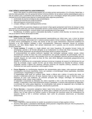 Arlindo Ugulino Netto – PARASITOLOGIA – MEDICINA P4 – 2009.1



FASE CRÔNCA ASSINTOMÁTICA (INDETERMINADA)
        Após a fase aguda, os sobreviventes passam por um longo período assintomático (10 a 30 anos). Nesta fase, o
indivíduo está parasitado mas não apresenta nenhum sintoma evidente. Ao se realizar exames parasitológicos pode ou
não ser positivo (pois a parasitemia está reduzida), ao passo em que o imunológico sempre será positivo. Esta fase é
chamada de forma indeterminada (latente) e caracterizada pelos seguintes parâmetros:
     positividade de exames sorológicos elou parasitológicos;
     ausência de sintomas e/ou sinais da doença;
     eletrocardiograma convencional normal, e
     coração, esôfago e cólon radiologicamente normais.

        Cerca de 50% dos pacientes chagásicos que tiveram a fase aguda apresentam esta forma da doença e casos
que tiveram morte súbita elou que foram autopsiados devido a outras causas (morte violenta, atropelamentos, etc.), do
ponto de vista anatomopatológico, mostram lesões muito semelhantes às da fase aguda.
        Há diferença, no entanto, quanto à intensidade das lesões. A cardite é muito discreta, na maioria dos casos,
mas já se observa intensa denervação do SNA.

FASE CRÔNICA SINTOMÁTICA
        Certo número de chagásicos após permanecerem assintomáticos por vários anos, com o correr do tempo
apresentam sintomatologia relacionada com o sistema cardiocirculatório (forma cardíaca), digestivo (forma digestiva),
ou ambos (forma cardiodigestiva ou mista). Isto devido ao fato de mudar inteiramente a fisionomia anatômica do
miocárdio e do tubo digestivo (esôfago e cólon, principalmente). Observa-se reativação intensa do processo
inflamatório, com dano destes órgãos, nem sempre relacionada com o parasito, que se encontra extremamente
escasso nesta fase.
      Forma cardíaca: O coração é o órgão afetado com maior frequência. Os parasitos formam ninhos de
        amastigotas, grandes e de formato alongado ao se multiplicarem no interior das fibras musculares. Depois
        disso, as fibras apresentam-se parcialmente dissociadas devido ao edema intersticial.
        O comprometimento do sistema autônomo regulador das contrações cardíacas (nódulo sinusal, nódulo
        atrioventricular e feixe de Hiss) traz como conseqüência uma grande variedade de perturbações, tanto na
        formação dos estímulos (anitmia, extra-sistoles) como na sua propagação (bloqueio atrioventriculares de grau
        variável, bloqueio do ramo direito do feixe de Hiss, esta última alteração considerada patognomônica da
        doença de Chagas).
        Quando os mecanismos de compensação cardíacos tornam-se incapazes de superar as deficiências de sua
        força de contração, surge o quadro de ICC, que se traduz clinicamente por dispnéia de esforço, insônia,
        congestão visceral e edema dos membros inferiores evoluindo em dispnéia continua, anasarca e morte.
        Pacientes com este quadro apresentam cardiomegalia intensa.

      Forma Digestiva: as manifestações digestivas são representadas pelos megas, onde aparecem alterações
       morfológicas e funcionais importantes, como, por exemplo, a incoordenação motora (aperistalse, discinesia)
       caracterizando o megaesôfago e o megacólon.
       O megaesôfago pode surgir em qualquer idade, desde a infância até a velhice. A maioria dos casos, no
       entanto, é observada entre 20 e 40 anos. Aparece mais no sexo masculino do que no feminino e é mais
       freqüente na zona rural endêmica. Os sintomas principais são: disfagia, odinofagia, dor retroestemal,
       regurgitação, pirose, soluço, tosse e sialose.
       O megacólon compreende as dilatações dos cólons (sigmóide e reto) e são mais freqüentes depois da do
       esôfago. O diagnóstico é feito mais tardiamente porque a obstipação, o sintoma mais frequente do megacólon,
       é encontrado em outras patias digestivas. As complicações mais graves do megacólon são a formação de
       fecaloma, obstrução intestinal e a perfuração, esta levando à peritonite.

      Forma Nervosa: o mecanismo patogênico básico nesta forma clínica seria a denervação, contestada por
       alguns autores por consistir em agregados de células gliais e linfóides sem encontro de parasitas. Admite-se,
       todavia, que na fase crônica da doença a perda ou diminuição dos neurônios possa ser conseqüência da
       isquemia devido a ICC e arritmias cardíacas, bem como de processos auto-imunes, já discutidos
       anteriormente.


DIAGN•STICO
      Para o diagnóstico, deve-se lembrar do caráter da parasitemia durante as fases aguda e crônica:
    Durante a fase aguda, a parasitemia está elevada, sendo possível o diagnóstico tanto por meio da pesquisa do
       protozoário como por meio de técnicas imunológicas.



                                                                                                                       6
 