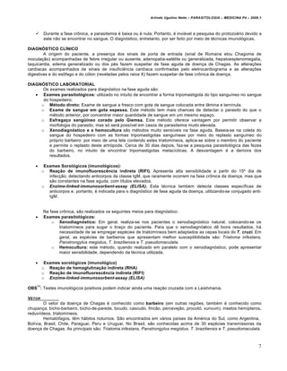 Arlindo Ugulino Netto – PARASITOLOGIA – MEDICINA P4 – 2009.1



        Durante a fase crônica, a parasitemia é baixa ou é nula. Portanto, é inviável a pesquisa do protozoário devido a
         este não se encontrar no sangue. O diagnóstico, entretanto, por ser feito por meio de técnicas imunológicas.

DIAGNÓSTICO CLÍNICO
        A origem do paciente, a presença dos sinais de porta de entrada (sinal de Romana elou Chagoma de
inoculação) acompanhadas de febre irregular ou ausente, adenopatia-satélite ou generalizada, hepatoesplenomegalia,
taquicardia, edema generalizado ou dos pés fazem suspeitar de fase aguda de doença de Chagas. As alterações
cardíacas acompanhados de sinais de insuficiência cardíaca confirmadas pelo eletrocardiograma e as alterações
digestivas e do esôfago e do cólon (reveladas pelos raios X) fazem suspeitar de fase crônica da doença.

DIAGNÓSTICO LABORATORIAL
      Os exames realizados para diagnóstico na fase aguda são:
    Exames parasitológicos: utilizado no intuito de encontrar a forma tripomastigota do tipo sanguíneo no sangue
      do hospedeiro.
     o Método direto: Exame de sangue a fresco com gota de sangue colocada entre lâmina e larnínula.
     o Exame de sangue em gota espessa. Este método tem mais chances de detectar o parasito do que o
         método anterior, por concentrar maior quantidade de sangue em um mesmo espaço.
     o Esfregaço sangüíneo corado pelo Giemsa. Este método oferece vantagem por permitir observar a
         morfologia do parasito, mas só será possível em casos de parasitemia muito elevada.
     o Xenodiagnóstico e a hemocultura são métodos muito sensíveis na fase aguda. Baseia-se na coleta do
         sangue do hospedeiro com as formas tripomastigotas sanguíneas por meio do replasto sanguíneo do
         próprio barbeiro: por meio de uma tela contendo estes triatomíneos, aplica-se sobre o membro do paciente
         e permite o replasto deste artrópode. Cerca de 30 dias depois, faz-se a pesquisa parasitológica das fezes
         do barbeiro, no intuito de encontrar tripomastigotas metacíclicas. A desvantagem é a demora dos
         resultados.

         Exames Sorológicos (imunológicos):
         o Reação de imunofluorescência indireta (RIFI). Apresenta alta sensibilidade a partir do 15º dia de
            infecção, detectando anticorpos da classe IgM, que raramente ocorrem na fase crônica da doença, mas que
            são constantes na fase aguda, com títulos elevados.
         o Enzime-linked-immunosorbent-assay (ELISA). Esta técnica também detecta classes específicas de
            anticorpos e, portanto, é indicada para o diagnóstico de fase aguda da doença, utilizando-se conjugado anti-
            IgM.


         Na fase crônica, são realizados os seguintes meios para diagnóstico:
        Exames parasitológicos:
             o Xenodiagnóstico: Em geral, realiza-se nos pacientes o xenodiagnóstico natural, colocando-se os
                 triatomíneos para sugar o braço do paciente. Para que o xenodiagnóstico dê bons resultados, há
                 necessidade de se empregar espécies de triatomíneos bem adaptados as cepas locais do T. cruzi. Em
                 geral, as espécies de barbeiros que apresentam melhor susceptibilidade são: Triatoma infestans,
                 Panstrongylus megistus, T. braziliensis e T. pseudomaculata.
             o Hemocultura: este método, quando realizado em paralelo com o xenodiagnóstico, pode apresentar
                 maior sensibilidade, dependendo da técnica utilizada.

         Exames sorológicos (imunológico)
         o Reação de hemaglutinação indireta (RHA)
         o Reação de imunofluorescência indireta (RIFI)
         o Enzime-linked-immunosorbent-assay (ELISA)
    11
OBS : Testes imunológicos positivos podem indicar ainda uma reação cruzada com a Leishmania.

VETOR
         O vetor da doença de Chagas é conhecido como barbeiro (em outras regiões, também é conhecido como
chupança, bicho-barbeiro, bicho-de-parede, bicudo, cascudo, fincão, percevejão, procotó, vunvum), insetos hemípteros,
reduviídeos, triatomíneos.
         Hematófagos, têm hábitos noturnos. São encontrados em vários países da América do Sul, como Argentina,
Bolívia, Brasil, Chile, Paraguai, Peru e Uruguai. No Brasil, são conhecidas acima de 30 espécies transmissoras da
doença de Chagas. As principais são: Triatoma infestans, Panstrongylus megistus, T. braziliensis e T. pseudomaculata.



                                                                                                                         7
 