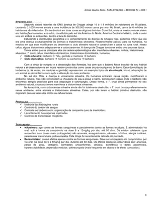 Arlindo Ugulino Netto – PARASITOLOGIA – MEDICINA P4 – 2009.1




EPIDEMIOLOGIA
         Segundo dados recentes da OMS doença de Chagas atinge 16 a 1 8 milhões de habitantes de 18 países,
causando 21.000 mortes anuais e uma incidência de 300.000 novos casos por ano. No Brasil, cerca de 6 milhões de
habitantes são infectados. Ela se distribui em duas zonas ecológicas distintas: Cone Sul, onde os insetos vetores vivem
em habitações humanas, e o outro, constituído pelo sul da América do Norte, América Central e México, onde o vetor
vive em ambos os ambientes, dentro e fora do domicílio.
         Estudando a distribuição geográfica e o comportamento da doença de Chagas hoje, podemos inferir que ela
era uma doença exclusivamente de animais e triatomíneos silvestres. Posteriormente passou para os humanos, na
medida em que este modificaram ou destmíram o ciclo silvestre natural e construíram a cafua na zona rural. Nessa
cafua, alguns triatomíneos adaptaram-se e colonizaram-se. A doença de Chagas tomou-se então uma zoonose típica.
         Vimos então que os principais elos da cadeia epidemiológica são: mamíferos silvestres, ninhos, triatomíneos
silvestres, T. cruzi; cafua, mamíferos domésticos, triatomíneos dorniciliados, humanos.
      Ciclo silvestre: barbeiro  Tatu, gambás e roedores  barbeiro
      Ciclo doméstico: barbeiro  homem ou cachorros  barbeiro

        Com a vinda do europeu e a devastação das florestas, fez com que o babeiro fosse expulso de seu habitat
natural e se desenvolve-se em locais recém-construídos como casas de pau-a-pique ou de barro. Essa domiciliação de
barbeiros (e, às vezes, de roedores e gambás) representam um exemplo típico de sinantropia, isto é, adaptação de
um animal ao domicílio humano após a alteração do meio ambiente.
        No sul dos EUA, a doença é unicamente silvestre. Os humanos entraram nessa região, modificaram o
ambiente natural, mas não construíram a choupana de pau-a-pique e barro. Construíram casas onde o barbeiro não
encontrou abrigos propícios para sua adaptação e colonização. Dessa forma, o T. cruzi ainda permanece no seu
ambiente natural, circulando entre mamíferos e triatomíneos silvestres.
        Na Amazônia, como a biocenose silvestre ainda não foi totalmente destruída, o T. cruzi circula preferentemente
nesse ambiente, entre animais e triatomíneos silvestres. Estes, por não terem o hábitat primitivo destruído, não
migraram para as tabas dos índios ou cafuas locais.


PROFILAXIA
    Melhoria das habitações rurais
    Controle do doador de sangue
    Combate ao barbeiro com: organização de campanha (uso de inseticidas)
    Levantamento das espécies implicadas
    Controle da transmissão congênita


T RATAMENTO
     Nifurtimox: age contra as formas sanguíneas e parcialmente contra as formas teciduais. É administrado via
       oral, sob a forma de comprimido na dose 8 a 12mg/kg por dia, até 90 dias. Os efeitos colaterais (que
       aumentam com doses mais prolongadas) são anorexia, emagrecimento, náuseas, vòmitos, alergia cutânea,
       parestesias irreversíveis, polineuropatia. Esta droga foi recentemente retirada do mercado.
     Benzonidazol: possui efeitos apenas contra as formas sanguíneas. Deve ser empregado em comprimidos, por
       via oral, na dose de 5 a 8mg/kg por dia, durante até 60 dias. Os efeitos colaterais observados são: anorexia,
       perda de peso, vertigens, dermatites urticariformes, cefaléia, sonolência e dores abdominais,
       hiperexcitabilidade, depressão medular, polineuropatia (mais frequente em idosos e de efeito cumulativo).




                                                                                                                        8
 