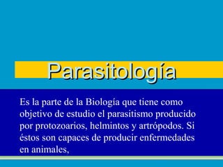 Parasitología
Es la parte de la Biología que tiene como
objetivo de estudio el parasitismo producido
por protozoarios, helmintos y artrópodos. Si
éstos son capaces de producir enfermedades
en animales,
 
